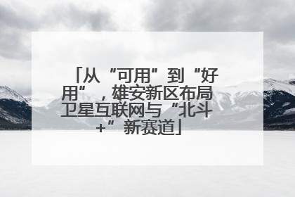 从“可用”到“好用”，雄安新区布局卫星互联网与“北斗+”新赛道