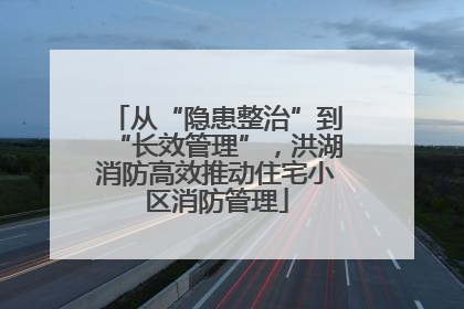 从“隐患整治”到“长效管理”，洪湖消防高效推动住宅小区消防管理