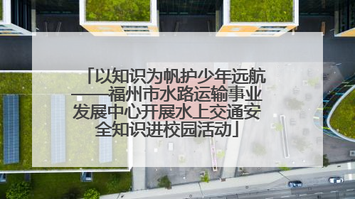 以知识为帆护少年远航——福州市水路运输事业发展中心开展水上交通安全知识进校园活动
