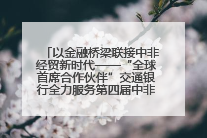 以金融桥梁联接中非经贸新时代——“全球首席合作伙伴”交通银行全力服务第四届中非经贸博览会