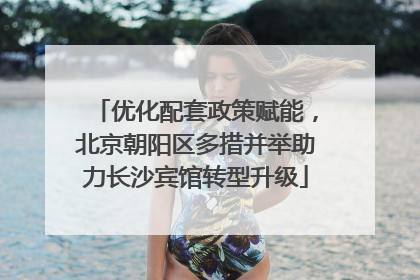 优化配套政策赋能，北京朝阳区多措并举助力长沙宾馆转型升级