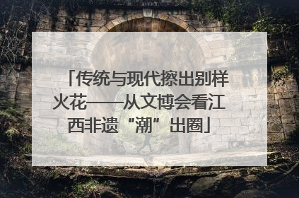 传统与现代擦出别样火花——从文博会看江西非遗“潮”出圈
