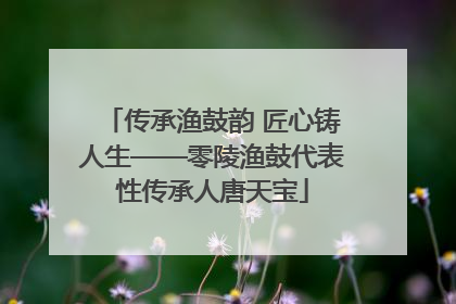 传承渔鼓韵 匠心铸人生——零陵渔鼓代表性传承人唐天宝