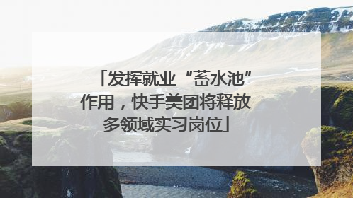 发挥就业“蓄水池”作用，快手美团将释放多领域实习岗位