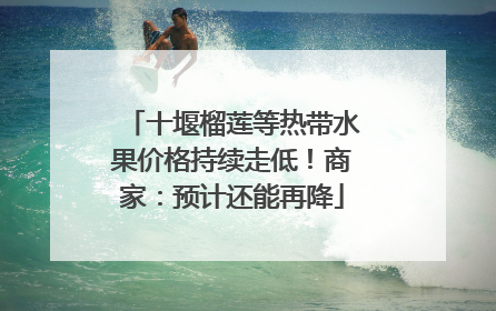 十堰榴莲等热带水果价格持续走低！商家：预计还能再降