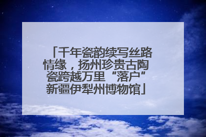 千年瓷韵续写丝路情缘，扬州珍贵古陶瓷跨越万里“落户”新疆伊犁州博物馆