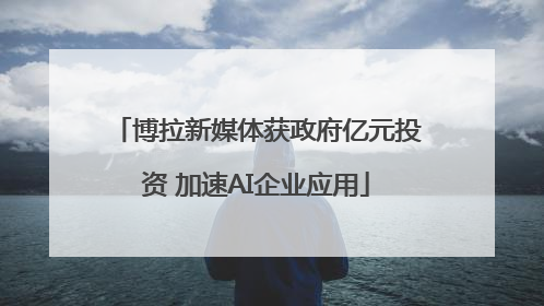 博拉新媒体获政府亿元投资 加速AI企业应用