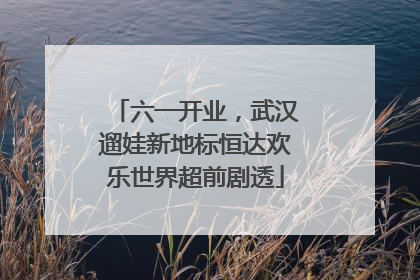 六一开业，武汉遛娃新地标恒达欢乐世界超前剧透