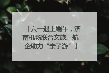 六一遇上端午，济南机场联合文旅、航企助力“亲子游”