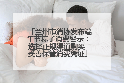 兰州市消协发布端午节粽子消费警示：选择正规渠道购买 妥善保管消费凭证