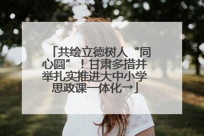 共绘立德树人“同心圆”！甘肃多措并举扎实推进大中小学思政课一体化→