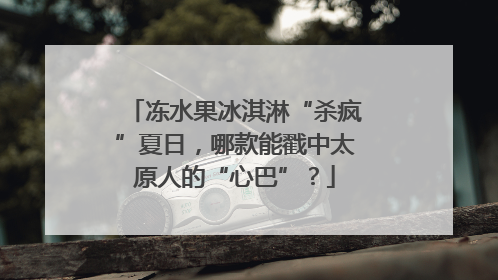 冻水果冰淇淋“杀疯”夏日，哪款能戳中太原人的“心巴”？