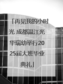 再见我的小时光 成都温江光华瑞幼举行2025届大班毕业典礼