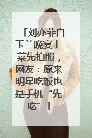 刘亦菲白玉兰晚宴上菜先拍照，网友：原来明星吃饭也是手机“先吃”
