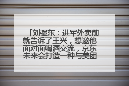 刘强东：进军外卖前就告诉了王兴，想邀他面对面喝酒交流，京东未来会打造一种与美团不同的商业模式
