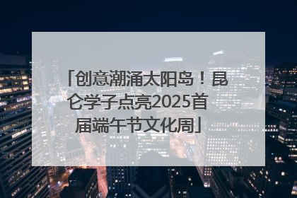 创意潮涌太阳岛！昆仑学子点亮2025首届端午节文化周