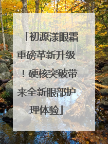 初源漾眼霜重磅革新升级！硬核突破带来全新眼部护理体验