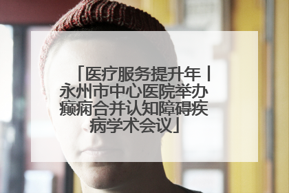医疗服务提升年丨永州市中心医院举办癫痫合并认知障碍疾病学术会议