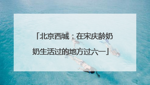 北京西城：在宋庆龄奶奶生活过的地方过六一
