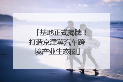 基地正式揭牌！打造京津冀汽车跨境产业生态圈