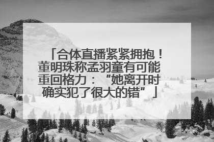 合体直播紧紧拥抱！董明珠称孟羽童有可能重回格力：“她离开时确实犯了很大的错”