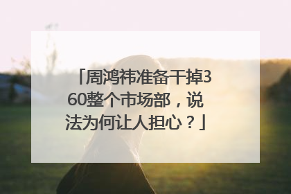 周鸿祎准备干掉360整个市场部，说法为何让人担心？
