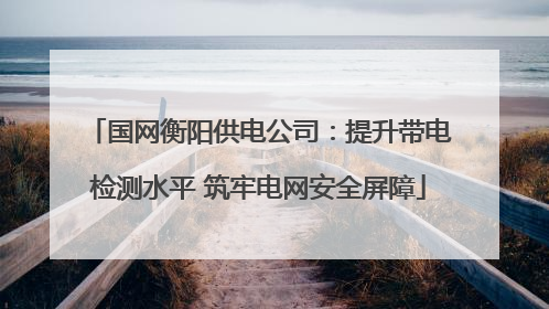 国网衡阳供电公司：提升带电检测水平 筑牢电网安全屏障