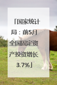 国家统计局：前5月全国固定资产投资增长3.7%
