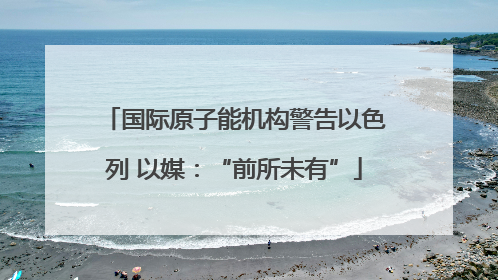 国际原子能机构警告以色列 以媒：“前所未有”