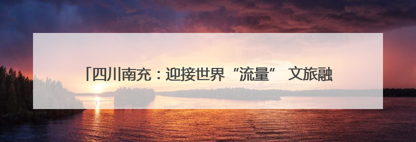 四川南充：迎接世界“流量” 文旅融合奔赴“国际范”｜话锦绣·说安逸