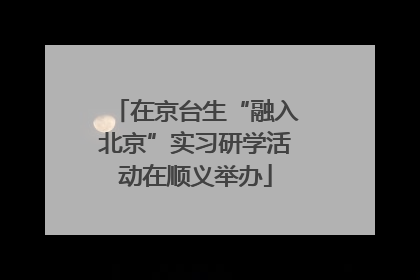 在京台生“融入北京”实习研学活动在顺义举办