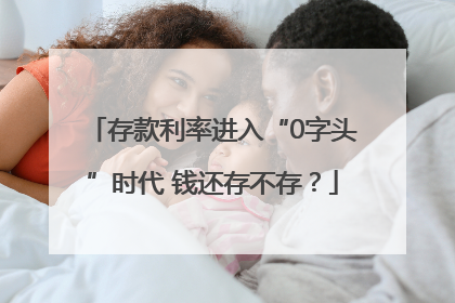 存款利率进入“0字头”时代 钱还存不存？