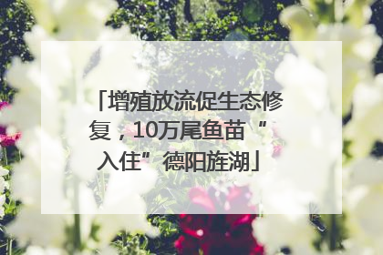 增殖放流促生态修复，10万尾鱼苗“入住”德阳旌湖