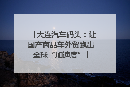 大连汽车码头：让国产商品车外贸跑出全球“加速度”