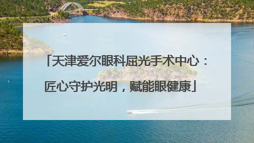 天津爱尔眼科屈光手术中心：匠心守护光明，赋能眼健康