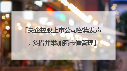 央企控股上市公司密集发声，多措并举加强市值管理