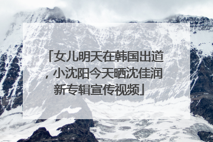 女儿明天在韩国出道，小沈阳今天晒沈佳润新专辑宣传视频