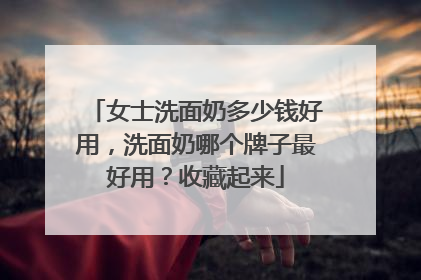 女士洗面奶多少钱好用，洗面奶哪个牌子最好用？收藏起来
