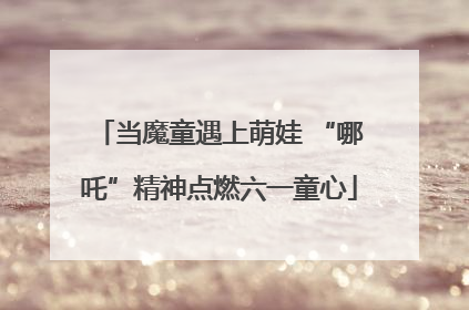 当魔童遇上萌娃 “哪吒”精神点燃六一童心