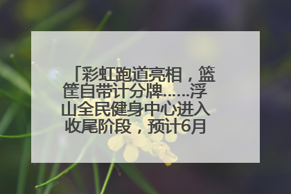 彩虹跑道亮相，篮筐自带计分牌……浮山全民健身中心进入收尾阶段，预计6月30日试运营
