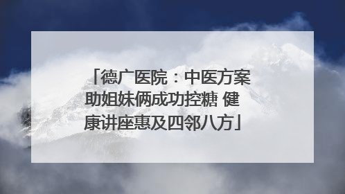 德广医院：中医方案助姐妹俩成功控糖 健康讲座惠及四邻八方