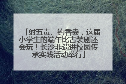射五毒、钓香囊，这届小学生的端午比古装剧还会玩！长沙非遗进校园传承实践活动举行