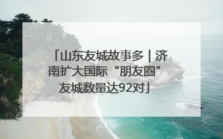 山东友城故事多｜济南扩大国际“朋友圈”友城数量达92对