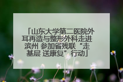 山东大学第二医院外耳再造与整形外科走进滨州 参加省残联“走基层 送康复”行动