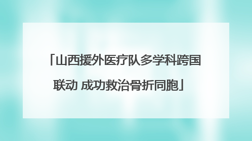 山西援外医疗队多学科跨国联动 成功救治骨折同胞