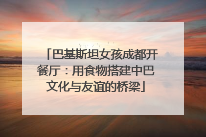 巴基斯坦女孩成都开餐厅：用食物搭建中巴文化与友谊的桥梁