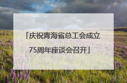 庆祝青海省总工会成立75周年座谈会召开