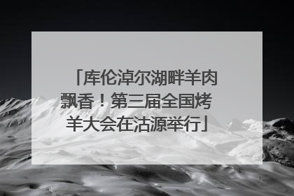 库伦淖尔湖畔羊肉飘香！第三届全国烤羊大会在沽源举行