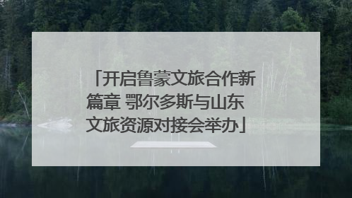 开启鲁蒙文旅合作新篇章 鄂尔多斯与山东文旅资源对接会举办