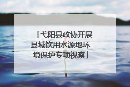 弋阳县政协开展县域饮用水源地环境保护专项视察
